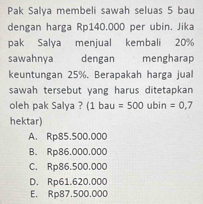 Pak Salya membeli sawah seluas 5 bau
dengan harga Rp140.000 per ubin. Jika
pak Salya menjual kembali 20%
sawahnya dengan mengharap
keuntungan 25%. Berapakah harga jual
sawah tersebut yang harus ditetapkan
oleh pak Salya ? (1 bau =500 ubin =0,7
hektar)
A. Rp85.500.000
B. Rp86.000.000
C. Rp86.500.000
D. Rp61.620.000
E. Rp87.500.000