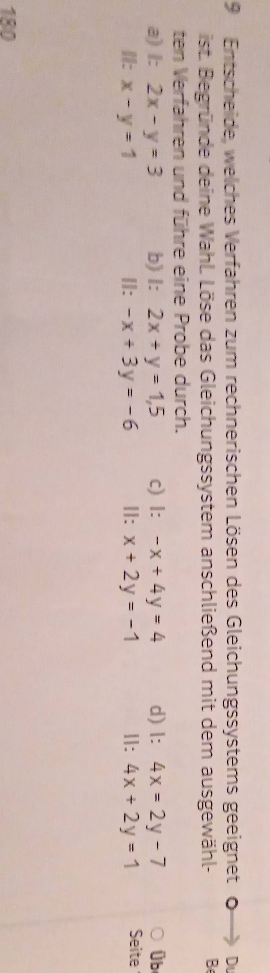 Entscheide, welches Verfahren zum rechnerischen Lösen des Gleichungssystems geeignet 。 Du
ist. Begründe deine Wahl. Löse das Gleichungssystem anschließend mit dem ausgewähl-
B
ten Verfahren und führe eine Probe durch.
a) l: 2x-y=3 b) l: 2x+y=1,5 c) l: -x+4y=4 d) l: 4x=2y-7 Ü b
I: x-y=1 II: -x+3y=-6 Ⅱ: x+2y=-1 Ⅱ: 4x+2y=1
Seite
180