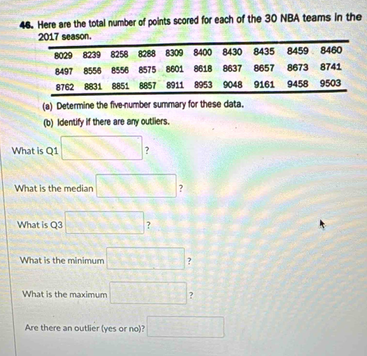 Here are the total number of points scored for each of the 30 NBA teams in the 
eason. 
(a) Determine the five-number summary for these data. 
(b) Identify if there are any outliers. 
What is Q1 □ ? 
What is the median □ ? 
What is Q3 □ ? 
What is the minimum □ ? 
What is the maximum □ ? 
Are there an outlier (yes or no)? □