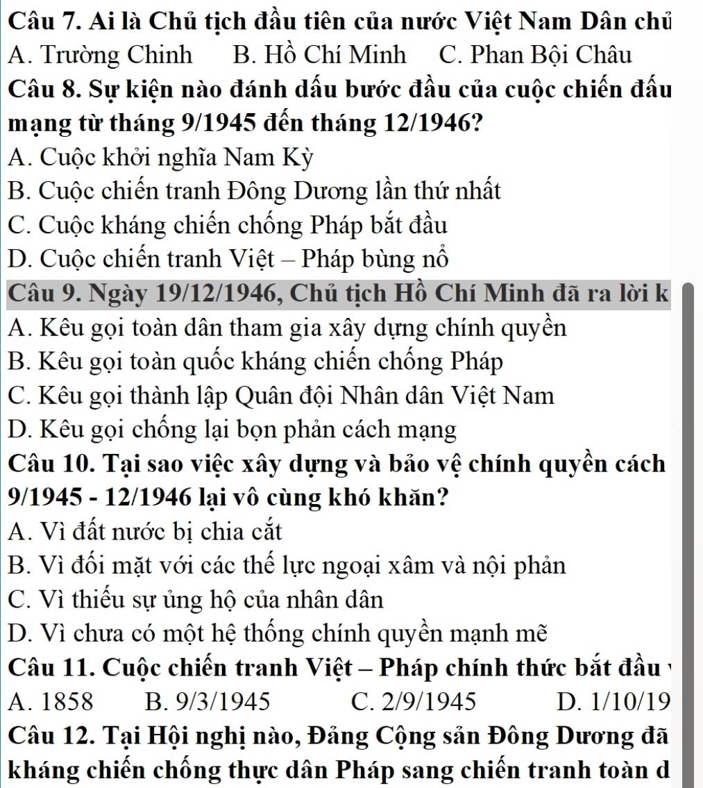 Ai là Chủ tịch đầu tiên của nước Việt Nam Dân chủ
A. Trường Chinh B. Hồ Chí Minh C. Phan Bội Châu
Câu 8. Sự kiện nào đánh dấu bước đầu của cuộc chiến đấu
mạng từ tháng 9/1945 đến tháng 12/1946?
A. Cuộc khởi nghĩa Nam Kỳ
B. Cuộc chiến tranh Đông Dương lần thứ nhất
C. Cuộc kháng chiến chống Pháp bắt đầu
D. Cuộc chiến tranh Việt - Pháp bùng nổ
Câu 9. Ngày 19/12/1946, Chủ tịch Hồ Chí Minh đã ra lời k
A. Kêu gọi toàn dân tham gia xây dựng chính quyền
B. Kêu gọi toàn quốc kháng chiến chống Pháp
C. Kêu gọi thành lập Quân đội Nhân dân Việt Nam
D. Kêu gọi chống lại bọn phản cách mạng
Câu 10. Tại sao việc xây dựng và bảo vệ chính quyền cách
9/1945 - 12/1946 lại vô cùng khó khăn?
A. Vì đất nước bị chia cắt
B. Vì đối mặt với các thế lực ngoại xâm và nội phản
C. Vì thiếu sự ủng hộ của nhân dân
D. Vì chưa có một hệ thống chính quyền mạnh mẽ
Câu 11. Cuộc chiến tranh Việt - Pháp chính thức bắt đầu v
A. 1858 B. 9/3/1945 C. 2/9 /1945 D. 1/10/19
Câu 12. Tại Hội nghị nào, Đảng Cộng sản Đông Dương đã
kháng chiến chống thực dân Pháp sang chiến tranh toàn d