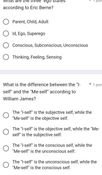 What are the three ego states
according to Eric Berne?
Parent, Child, Adult
Id, Ego, Superego
Conscious, Subconscious, Unconscious
Thinking, Feeling, Sensing
What is the difference between the "I- 1 poir
self" and the "Me-self" according to
William James?
The "I-self" is the subjective self, while the
"Me-self" is the objective self.
The "I-self" is the objective self, while the "Me-
self" is the subjective self.
The "I-self" is the conscious self, while the
"Me-self" is the unconscious self.
The "I-self" is the unconscious self, while the
"Me-self" is the conscious self.