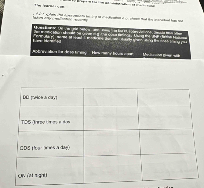 Di to prepare for the administration of medication 
The learner can: 
4.2 Explain the appropriate timing of medication e.g. check that the individual has not 
taken any medication recently 
Questions: On the grid below, and using the list of abbreviations, decide how often 
the medication should be given e.g. the dose timings. Using the BNF (British National 
Formulary), name at least 4 medicine that are usually given using the dose timing you 
have identified 
Abbreviation for dose timing How many hours apart Medication given with