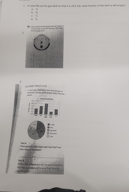 If Jose fills up his gas tank so that it is 25% full, what fraction of the tank is left empty?
a ½
b. 3
c. ¼
d. ¾
Saaha cheoks the fuell gauge in her owl loeee how nuch gas is left in the gas lenk. What does
2. he fa st cœuon s h w .
3.
GUIDED PRACTICE
t. A class was a sked dbout their faworie type of
nealts. randwich. The ber graph and ple chart show the
Part A
What percent of the class said roast beef was
their favarite sandwich?
_
Part B a
What is the difference in the number of students
that had egg safed and tuna as their favorite .
sandwiches?