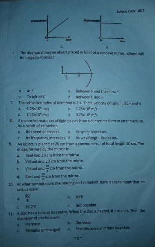 Subjoct Code: 1011
%
C σ.
5. The diagram shows an object placed in front of a concave mirror. Where will
its image be formed?
e
b. Setween F and the mirror
a. At F d. Between C and F
c. To left of C
7. The refractive index of diamond is 2.4. Then, velocity of light in diamond is
3.25* 10^8m/s b. 2.25* 10^4m/s
C. 1.25* 10^8m/s d 0.25* 10^3m/s
8. A monochromatic ray of light passes from a denser medium to razer medium.
As a result of refraction
a. Its speed decresses. b. lts speed increases.
c. Its frequency increases. d. Its wavelength decreases.
9. An object is placed at 20 cm from s convex mirror of focal length 10 cm. The
image formed by the mirror is
a. Real and 20 cm from the mirror.
b. Virtual and 20 cm from the mirror.
c. Virtual and  20/3 cm from the mirror.
d. Real and  12/3 cm from the mirror.
10. At what temperature the reading on Fahrenheit scale is three times that on
celsius scale
a  80/3  b. 80°F
C 39.2°F d. Not possible
11. A disc has a hole at its centre. When the disc is heated, it expands. Then the
diameter of the hole will
e. Increase b. Decrease
c Remains unchanged d. Fist decrease and then increase.
-2^-