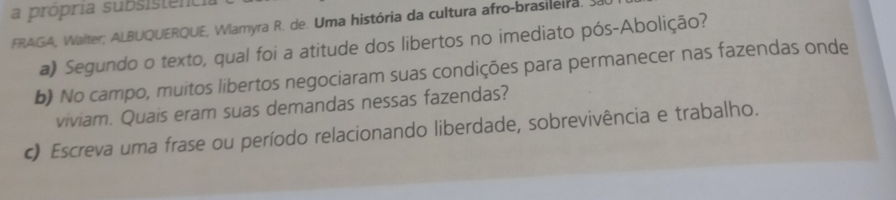 a própria subsistencia 
FRAGA, Walter; ALBUQUERQUE, Wlamyra R. de. Uma história da cultura afro-brasileira. Sa 
a) Segundo o texto, qual foi a atitude dos libertos no imediato pós-Abolição? 
b) No campo, muitos libertos negociaram suas condições para permanecer nas fazendas onde 
viviam. Quais eram suas demandas nessas fazendas? 
c) Escreva uma frase ou período relacionando liberdade, sobrevivência e trabalho.