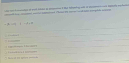 Lhe your knowlndge of truth tables to determine if the following sets of statements are legically equivaior
conbalictory, conslitmi, and/or inconsistent. Chose the correct and most completo answer
-(A>B)I-Avee B
Consistant
irezessistard
Logically equie. & Consistent
Contridictory & Inconsistent
None of the options avsiiable