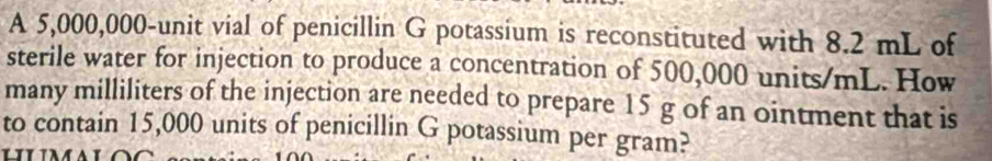 A 5,000,000-unit vial of penicillin G potassium is reconstituted with 8.2 mL of 
sterile water for injection to produce a concentration of 500,000 units/mL. How 
many milliliters of the injection are needed to prepare 15 g of an ointment that is 
to contain 15,000 units of penicillin G potassium per gram?