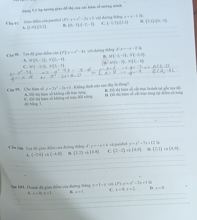 Dạng 5.1 Sự tương giao đỗ thị của các hàm số tường minh
Câu 97, Giao điểm của parabol (P):y=x^2-3x+2 với đường thắng y=x-1 là;
A. (1,0);(3;2). B. (0;-1);(-2;-3) C. (-1,2);(2,1) D. (2;1);(0;-1).
Câu 98. Tọa độ giao điểm của (P): y=x^2-4x với đường thằng d:y=-x-21△
1. M(-1;-1),N(-2;0).
A. M(0;-2),N(2;-4).
a M(1;-3),N(2;-4).
C. M(-3;1),N(3;-5).
Câu 99. Cho hàm số y=2x^2-3x+1 Khẳng định nào sau đây là đũng?,
A. Đỗ thị hám số không cất trục tụng. B, Đồ thị hàm số cất trục hoành tại gốc tọa độ.
C. Đồ thị hàm số không có trục đối xứng. D. Đô thị hàm số cất trục tung tại điểm có tung
độ bằng 1
Câa 100. Tọa độ giao điểm của đường thẳng ư : y=-x+4 và parabol y=x^2-7x+12 là
A. (-2;6) và (-4;8). B. (2:2) và (4;8). C. (2;-2). và (4;0). D. (2:2) yà (4,0).
Gu 101. Hoành độ giao điểm của đường thắng y=1-x với (P):y=x^2-2x+1 là
A. x=0;x=1. B. x=1. C. x=0;x=2. D. x=0.