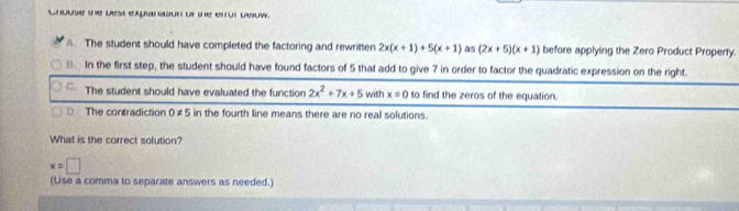 Chouse the best exparason of the etor beow.
. The student should have completed the factoring and rewritten 2x(x+1)+5(x+1) as (2x+5)(x+1) before applying the Zero Product Property.
8. In the first step, the student should have found factors of 5 that add to give 7 in order to factor the quadratic expression on the right.
C. The student should have evaluated the function 2x^2+7x+5 i with x=0 to find the zeros of the equation.
D The contradiction 0!= 5in the fourth line means there are no real solutions.
What is the correct solution?
x=□
(Use a comma to separate answers as needed.)