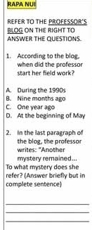 RAPA NUI
REFER TO THE PROFESSOR'S
BLOG ON THE RIGHT TO
ANSWER THE QUESTIONS.
1. According to the blog。
when did the professor
start her field work?
A. During the 1990s
B. Nine months ago
C. One year ago
D. At the beginning of May
2. In the last paragraph of
the blog, the professor
writes: "Another
mystery remained..
To what mystery does she
refer? (Answer briefly but in
complete sentence)
_
_
_