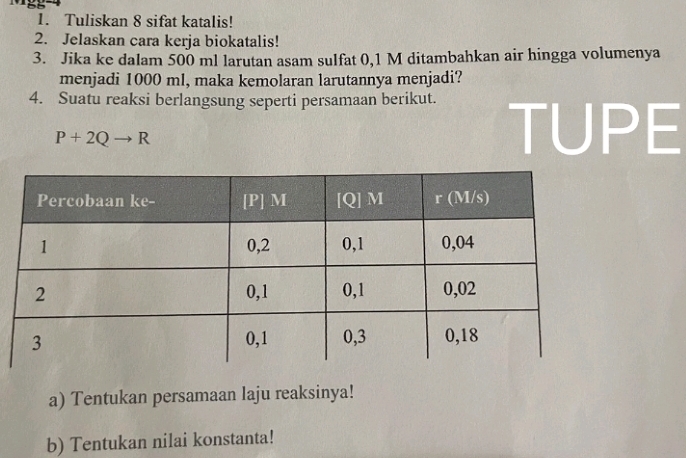 a5 
1. Tuliskan 8 sifat katalis! 
2. Jelaskan cara kerja biokatalis! 
3. Jika ke dalam 500 ml larutan asam sulfat 0,1 M ditambahkan air hingga volumenya 
menjadi 1000 ml, maka kemolaran larutannya menjadi? 
4. Suatu reaksi berlangsung seperti persamaan berikut.
P+2Qto R
TUPE 
a) Tentukan persamaan laju reaksinya! 
b) Tentukan nilai konstanta!