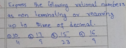 Express the following rational numbers 
as non terminating or recuning 
up to three of decimal. 
①  10/11  ②  17/9  ③  15/23  ④  16/9 