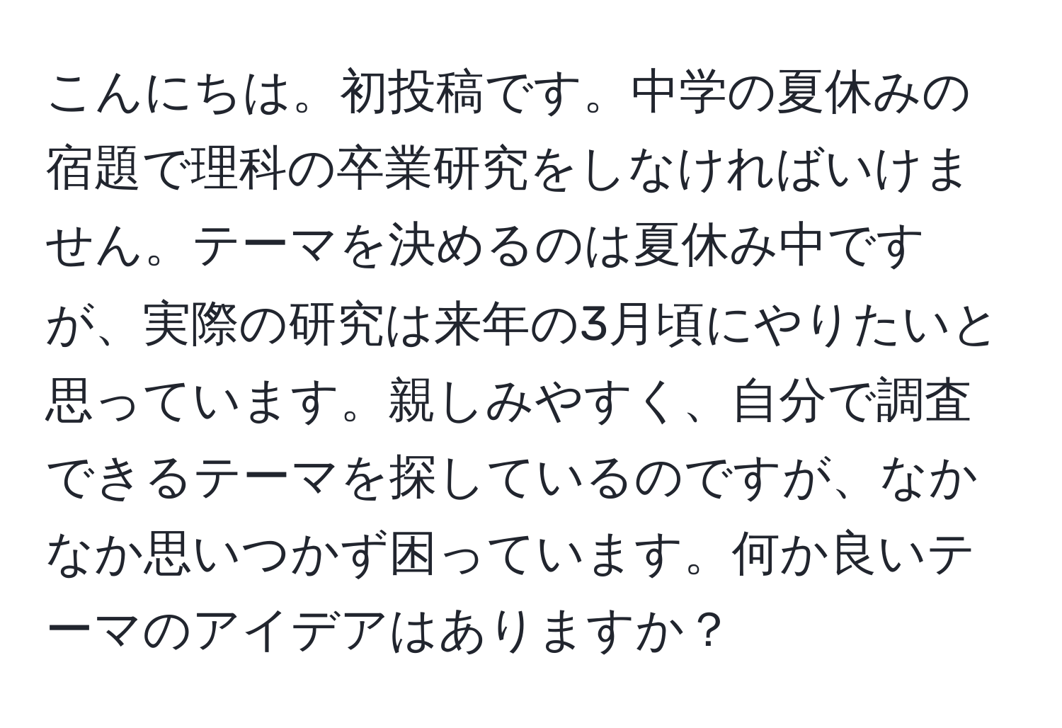 こんにちは。初投稿です。中学の夏休みの宿題で理科の卒業研究をしなければいけません。テーマを決めるのは夏休み中ですが、実際の研究は来年の3月頃にやりたいと思っています。親しみやすく、自分で調査できるテーマを探しているのですが、なかなか思いつかず困っています。何か良いテーマのアイデアはありますか？