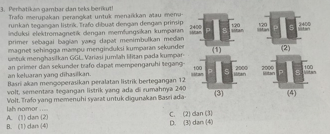 Perhatikan gambar dan teks berikut!
Trafo merupakan perangkat untuk menaikkan atau menu-
runkan tegangan listrik. Trafo dibuat dengan dengan prinsip 
induksi elektromagnetik dengan memfungsikan kumparan 
primer sebagai bagian yang dapat menimbulkan medan
magnet sehingga mampu menginduksi kumparan sekunder
untuk menghasilkan GGL. Variasi jumlah lilitan pada kumpar-
an primer dan sekunder trafo dapat mempengaruhi tegang-
an keluaran yang dihasilkan. lilitan 100 P S lilitan 2000
Basri akan mengoperasikan peralatan listrik bertegangan 12
volt, sementara tegangan listrik yang ada di rumahnya 240 (4)
Volt. Trafo yang memenuhi syarat untuk digunakan Basri ada- (3)
lah nomor ....
A. (1) dan (2) C. (2) dan (3)
B. (1) dan (4) D. (3) dan (4)