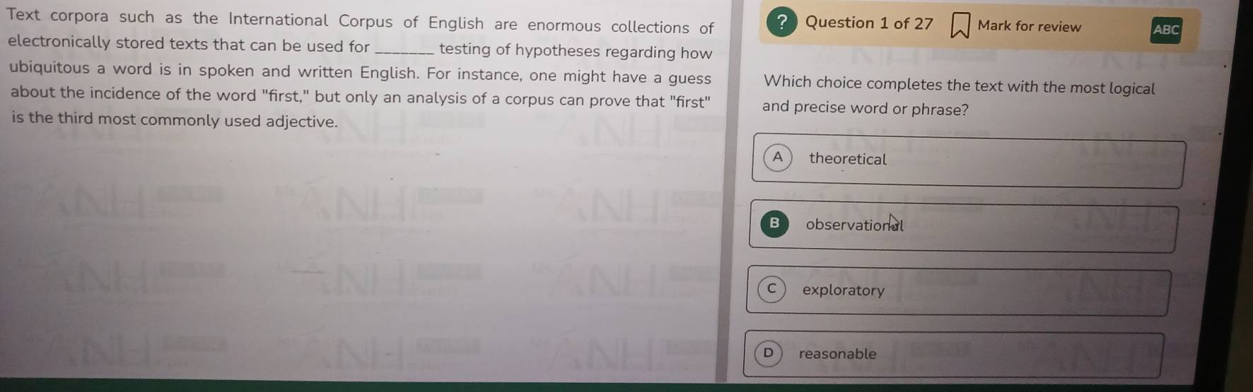 Text corpora such as the International Corpus of English are enormous collections of Question 1 of 27 Mark for review ABC
electronically stored texts that can be used for _testing of hypotheses regarding how
ubiquitous a word is in spoken and written English. For instance, one might have a guess Which choice completes the text with the most logical
about the incidence of the word "first," but only an analysis of a corpus can prove that "first" and precise word or phrase?
is the third most commonly used adjective.
A theoretical
observational
exploratory
reasonable