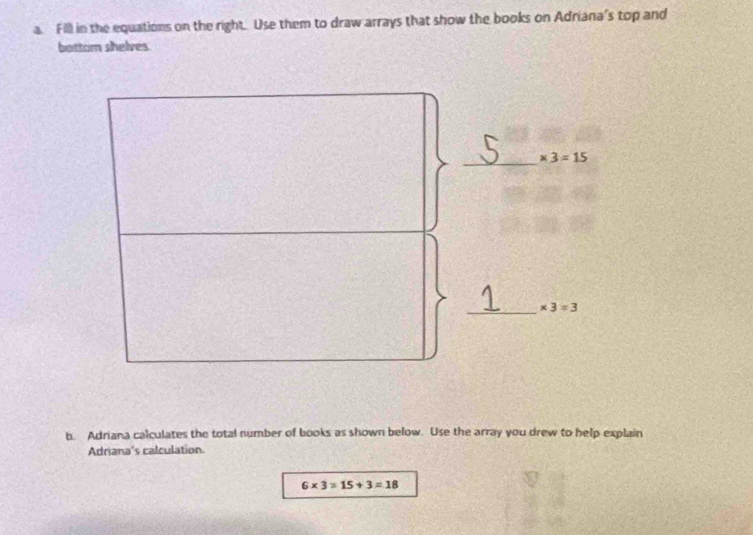 Fill in the equations on the right. Use them to draw arrays that show the books on Adriana's top and 
bottom shelves 
_ * 3=15
_ * 3=3
b. Adriana calculates the total number of books as shown below. Use the array you drew to help explain 
Adriana's calculation.
6* 3=15+3=18