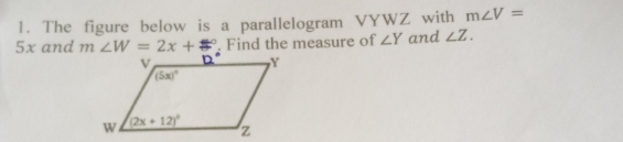 The figure below is a parallelogram VYWZ with m∠ V=
5x and m∠ W=2x+□°. Find the measure of ∠ Y and ∠ Z.