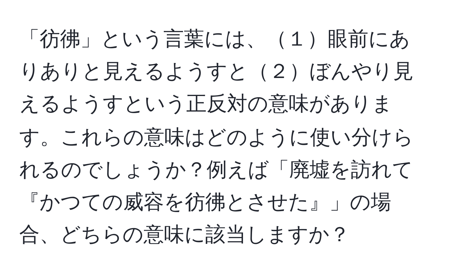 「彷彿」という言葉には、１眼前にありありと見えるようすと２ぼんやり見えるようすという正反対の意味があります。これらの意味はどのように使い分けられるのでしょうか？例えば「廃墟を訪れて『かつての威容を彷彿とさせた』」の場合、どちらの意味に該当しますか？