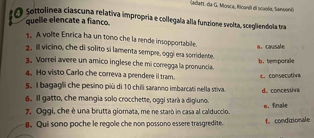 (adatt. da G. Mosca, Ricordi di scuola, Sansoní)
Sottolinea ciascuna relativa impropria e collegala alla funzione svolta, scegliendola tra
quelle elencate a fianco.
1. A volte Enrica ha un tono che la rende insopportabile.
a. causale
2. Il vicino, che di solito si lamenta sempre, oggi era sorridente.
b. temporale
3. Vorrei avere un amico inglese che mi corregga la pronuncia.
4. Ho visto Carlo che correva a prendere il tram. c. consecutiva
5. I bagagli che pesino più di 10 chili saranno imbarcati nella stiva.
d. concessiva
6. Il gatto, che mangia solo crocchette, oggi starà a digiuno.
7. Oggi, che è una brutta giornata, me ne starò in casa al calduccio. e. finale
8. Qui sono poche le regole che non possono essere trasgredite. f. condizionale