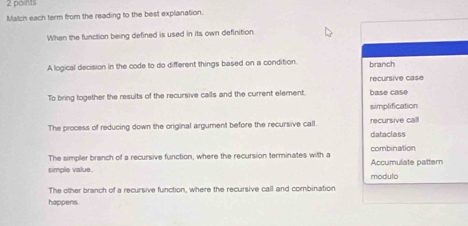 Match each term from the reading to the best explanation.
When the function being defined is used in its own definition.
A logical decision in the code to do different things based on a condition. branch
recursive case
To bring together the results of the recursive calls and the current element. base case
simplification
The process of reducing down the original argument before the recursive call. recursive call
dataclass
combination
The simpler branch of a recursive function, where the recursion terminates with a
Accumulate pattern
simple value.
modulo
The other branch of a recursive function, where the recursive call and combination
happens.