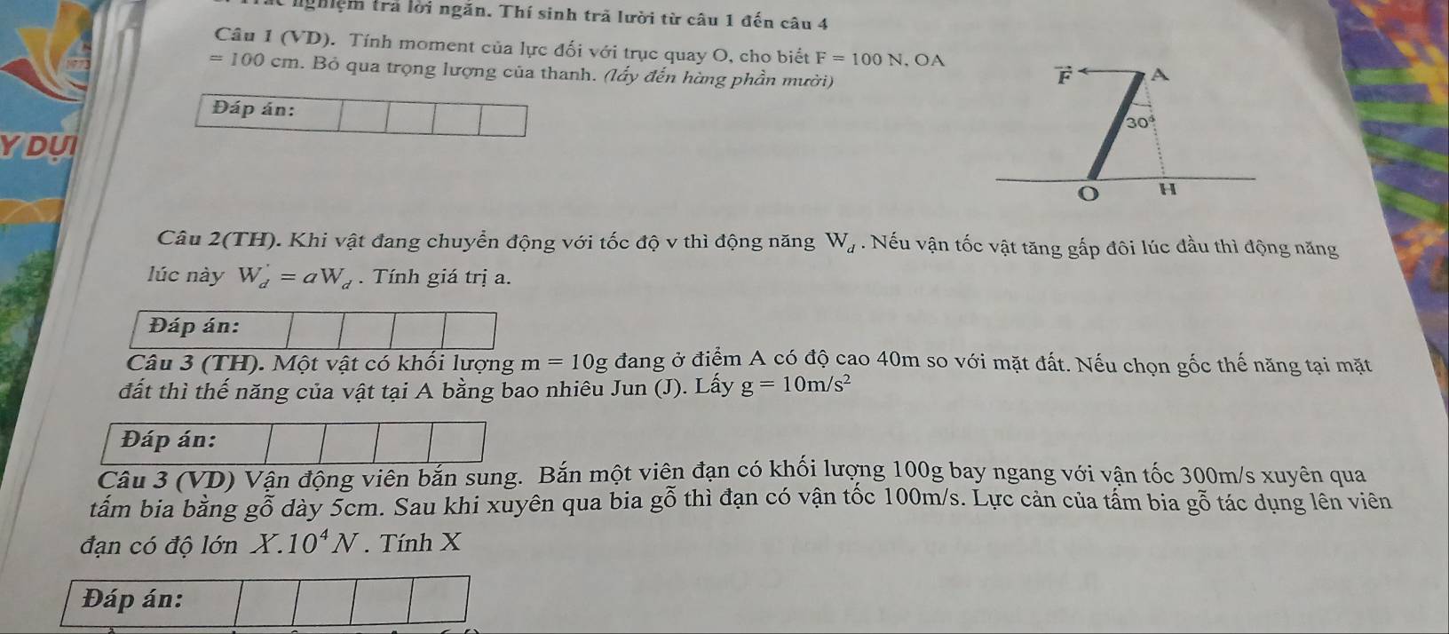 nghiệm trả lời ngăn. Thí sinh trã lười từ câu 1 đến câu 4 
Câu 1 (VD). Tính moment của lực đối với trục quay O, cho biết F=100N , OA
=100cm. Bỏ qua trọng lượng của thanh. (lấy đến hàng phần mười)
vector F A 
Đáp án:
30°
YDUI 
o H 
Câu 2(TH). Khi vật đang chuyển động với tốc độ v thì động năng W_d. Nếu vận tốc vật tăng gấp đôi lúc đầu thì động năng 
lúc này W_d'=aW_d. Tính giá trị a. 
Đáp án: 
Câu 3 (TH). Một vật có khối lượng m=10g đang ở điểm A có độ cao 40m so với mặt đất. Nếu chọn gốc thế năng tại mặt 
đất thì thế năng của vật tại A bằng bao nhiêu Jun (J). Lấy g=10m/s^2
Đáp án: 
Câu 3 (VD) Vận động viên bắn sung. Bắn một viên đạn có khối lượng 100g bay ngang với vận tốc 300m/s xuyên qua 
tấm bia bằng gỗ dày 5cm. Sau khi xuyên qua bia gỗ thì đạn có vận tốc 100m/s. Lực cản của tấm bia ở ghat C o tác dụng lên viên 
đạn có độ lớn X.10^4N. Tính X
Đáp án: