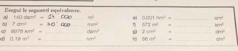 Esegui le seguenti equivalenze. 
a) 140dam^2= _  m^2 e) 0.001hm^2= _  cm^2
b) 7dm^2= _  mm^2 f) 572m^2 = _  km^2
c) 8976km^2= _ dam^2 g) 2cm^2 = _  dm^2
d) 0.19m^2= _ hm^2 h) 56m^2 = _  cm^2