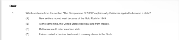 Which sentence from the section "The Compromise Of 1850° explains why California applied to become a state?
(A) New settlers moved west because of the Gold Rush in 1849.
(B) At the same time, the United States had new land from Mexico.
(C) California would enter as a free state.
(D) It also created a harsher law to catch runaway slaves in the North.