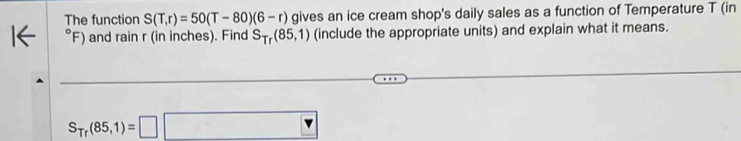 The function S(T,r)=50(T-80)(6-r) gives an ice cream shop's daily sales as a function of Temperature T (in° F) and rain r (in inches). Find S_Tr(85,1) (include the appropriate units) and explain what it means.
S_Tr(85,1)=□ □