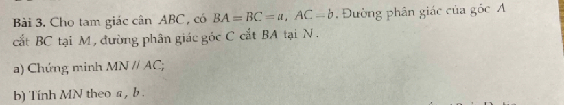 Cho tam giác cân ABC, có BA=BC=a, AC=b. Đường phân giác của góc A 
cắt BC tại M , đường phân giác góc C cắt BA tại N. 
a) Chúng minh MNparallel AC; 
b) Tính MN theo a , b.