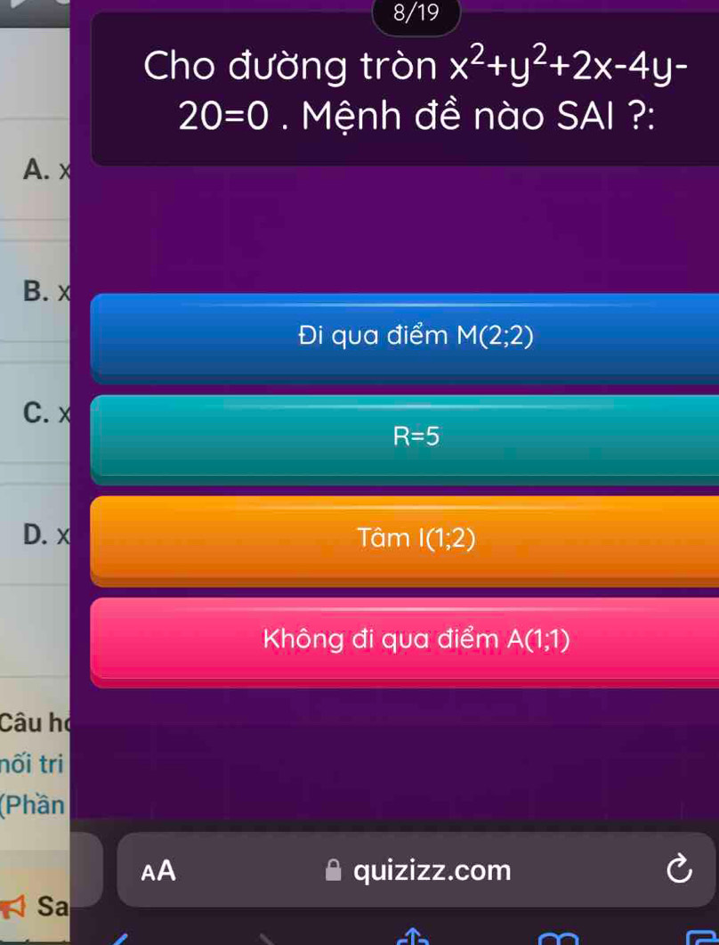 8/19
Cho đường tròn x^2+y^2+2x-4y-
20=0. Mệnh đề nào SAI ?:
A. x
B. x
Đi qua điểm M(2;2)
C. x
R=5
D. x Tâm I(1;2)
Không đi qua điểm A(1;1)
Câu họ
nối tri
(Phần
AA quizizz.com
Sa