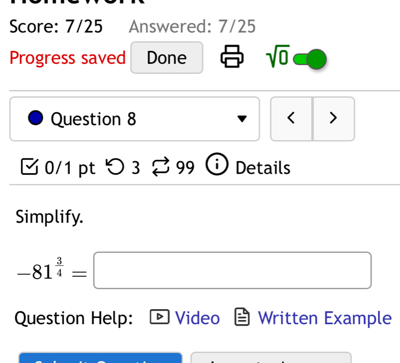 Score: 7/25 Answered: 7/25 
Progress saved Done 
sqrt(0) 
Question 8 < > 
、 0/1 pt つ3 S 99 Details 
Simplify.
-81^(frac 3)4=□
Question Help: Video Written Example