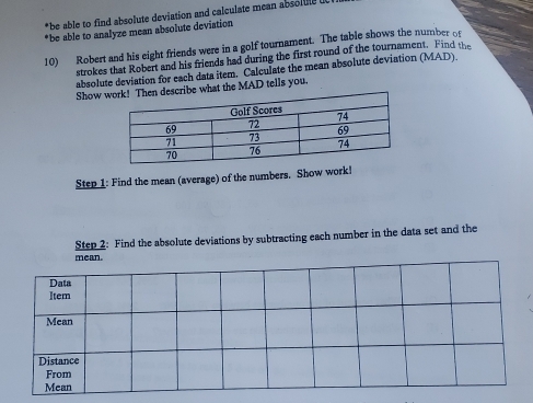 be able to find absolute deviation and calculate mean absolute u 
*be able to analyze mean absolute deviation 
10) Robert and his eight friends were in a golf tournament. The table shows the number of 
strokes that Robert and his friends had during the first round of the tournament. Find the 
absolute deviation for each data item. Calculate the mean absolute deviation (MAD). 
Show ribe what the MAD tells you, 
Step 1: Find the mean (average) of the numbers, Show work! 
Step 2: Find the absolute deviations by subtracting each number in the data set and the 
mean.