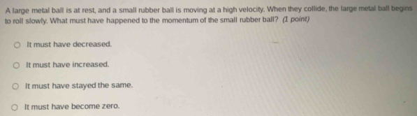 A large metal ball is at rest, and a small rubber ball is moving at a high velocity. When they collide, the large metal ball begins
to roll slowly. What must have happened to the momentum of the small rubber ball? (I point)
It must have decreased.
It must have increased.
It must have stayed the same.
It must have become zero.