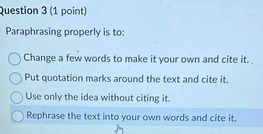 Paraphrasing properly is to:
Change a few words to make it your own and cite it.
Put quotation marks around the text and cite it.
Use only the idea without citing it.
Rephrase the text into your own words and cite it.