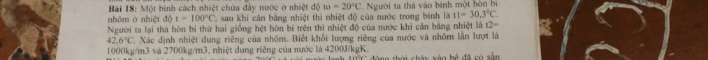 Một binh cách nhiệt chứa đầy nước ở nhiệt độ to=20°C - Người ta thá vào bình một hòn bị 
nhôm ở nhiệt 1delta t=100°C sau khi cân bằng nhiệt thì nhiệt độ của nước trong bình là t1=30.3°C. 
Người ta lại thả hòn bi thứ hai giống hệt hòn bi trên thì nhiệt độ của nước khi cân bằng nhiệt là t2=
42.6°C. Xác định nhiệt dung riêng của nhôm. Biết khối lượng riêng của nước và nhôm lần lượt là
1000kg/m3 và 2700kg/m3, nhiệt dung riêng của nước là 4200J/kgK. 
nớn lanh 109C động thời châu vào bộ đã có sẵn