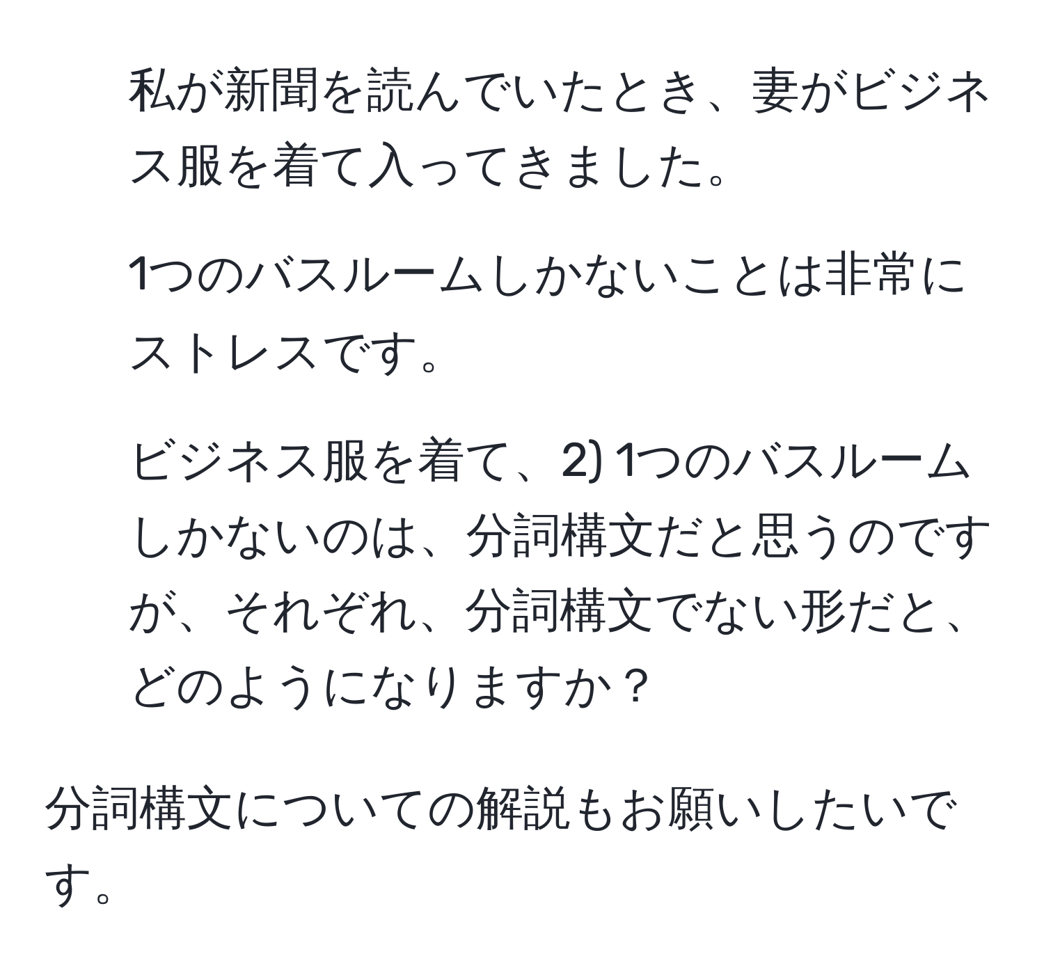 私が新聞を読んでいたとき、妻がビジネス服を着て入ってきました。

2) 1つのバスルームしかないことは非常にストレスです。

1) ビジネス服を着て、2) 1つのバスルームしかないのは、分詞構文だと思うのですが、それぞれ、分詞構文でない形だと、どのようになりますか？

分詞構文についての解説もお願いしたいです。