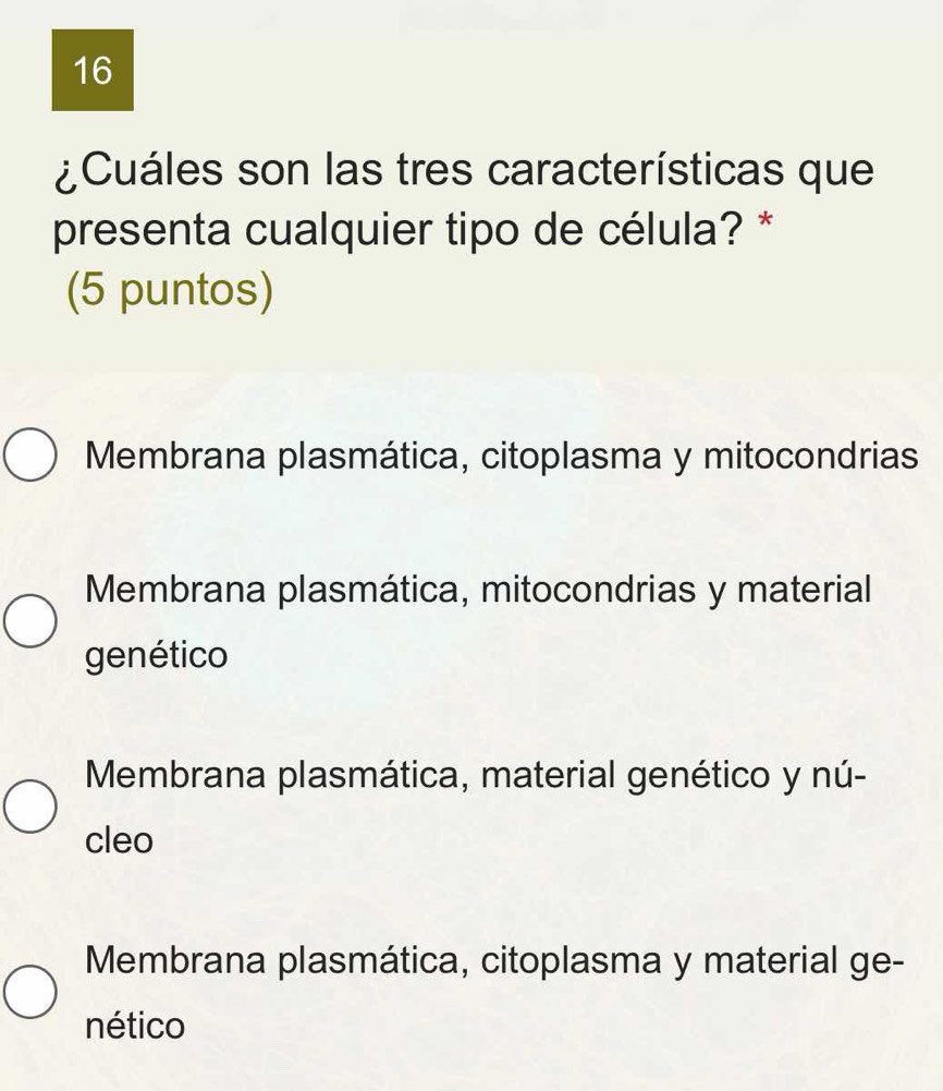 16
¿Cuáles son las tres características que
presenta cualquier tipo de célula? *
(5 puntos)
Membrana plasmática, citoplasma y mitocondrias
Membrana plasmática, mitocondrias y material
genético
Membrana plasmática, material genético y nú-
cleo
Membrana plasmática, citoplasma y material ge-
nético