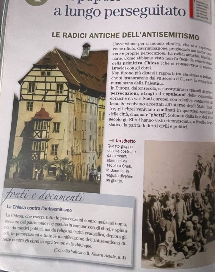 a lungo perseguitato    
LE RADICI ANTICHE DELL'ANTISEMITISMO
L'avversione per il mondo ebraico, che si è esprsa
come rifiuto, discriminazione, pregiudizio ma anche c
vere e proprie persecuzioni, ha radici antiche, bimill
narie. Come abbiamo visto non fu facile la convven
della primitiva Chiesa (che si considerava i n
sraele) con gli ebrei.
Non furono più distesi i rapporti tra ebraismo e islam
he si instaurarono dal vu secolo d.C., con la conquista
usulmana della Palestina.
n Europa, dal x11 secolo, si susseguirono episodi di grav
ersecuzioni, stragi ed espulsioni delle comuna
braiche da vari Stati europei con relative confische  d
eni. Se venivano accettati all’interno degli Stati, ine!-
e, gli ebrei venivano confinati in quartieri specifici
elle città, chiamate “ghetti”. Soltanto dalla fine del 
colo gli Ebrei hanno visto riconosciuta, a livello leg
ativo, la parità di diritti civili e politici.
Un ghetto
esto gruppo
ase costruite
mercanti
ei nel xv
olo a Cheb,
oemia, in
ito divenne
hetto.
onti e documenti
La Chiesa contro l’antisemitismo
La Chiesa, che esecra tutte le persecuzioni contro qualsiasi uomo,
memore del patrimonio che essa ha in comune con gli ebrei, e spinta
non da motivi politici, ma da religiosa carità evangelica, deplora gli
odi, le persecuzioni e tutte le manifestazioni dell'antisemitismo di-
rette contro gli ebrei in ogni tempo e da chiunque.
(Concilio Vaticano II, Nostra Aetute, n. 4)