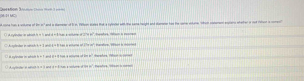 Question 3(Multiple Choice Worth 2 points)
(06.01 MC)
A cone has a volume of 9π in^3 and a diameter of 8 in. Wilson states that a cylinder with the same height and diameter has the same volume. Which statement explains whether or not Wilson is correct?
A cylinder in which h=1 and d=6 has a volume of 27π in^3 therefore, Wilson is incorrect
A cylinder in which h=3 and d=6has a volume of 27π in^3 therefore. Wilson is incorrect
A cylinder in which h=1 and d=6 has a volume of 9π in^3; therefore, Wilson is correct
A cylinder in which h=3 and d=6 has a volume of 9π in^3; therefore. Wilson is correct