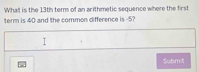 What is the 13th term of an arithmetic sequence where the first 
term is 40 and the common difference is -5? 
Submit