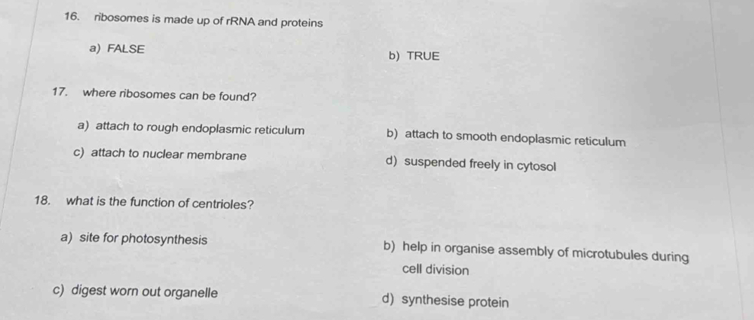 ribosomes is made up of rRNA and proteins
a) FALSE
b) TRUE
17. where ribosomes can be found?
a) attach to rough endoplasmic reticulum b) attach to smooth endoplasmic reticulum
c) attach to nuclear membrane d suspended freely in cytosol
18. what is the function of centrioles?
a) site for photosynthesis b) help in organise assembly of microtubules during
cell division
c) digest worn out organelle d synthesise protein