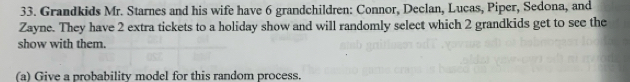 Grandkids Mr. Starnes and his wife have 6 grandchildren: Connor, Declan, Lucas, Piper, Sedona, and 
Zayne. They have 2 extra tickets to a holiday show and will randomly select which 2 grandkids get to see the 
show with them. 
(a) Give a probability model for this random process.