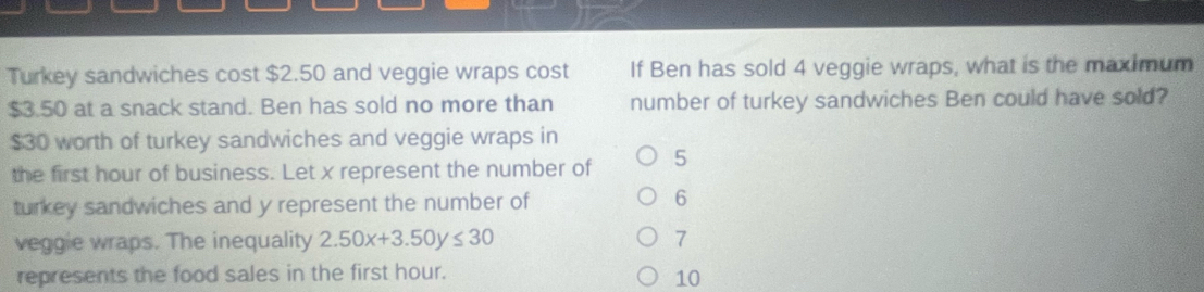 Turkey sandwiches cost $2.50 and veggie wraps cost If Ben has sold 4 veggie wraps, what is the maximum
$3.50 at a snack stand. Ben has sold no more than number of turkey sandwiches Ben could have sold?
$30 worth of turkey sandwiches and veggie wraps in
the first hour of business. Let x represent the number of 5
turkey sandwiches and y represent the number of
6
veggie wraps. The inequality 2.50x+3.50y≤ 30 7
represents the food sales in the first hour.
10