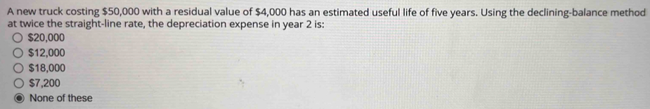 A new truck costing $50,000 with a residual value of $4,000 has an estimated useful life of five years. Using the declining-balance method
at twice the straight-line rate, the depreciation expense in year 2 is:
$20,000
$12,000
$18,000
$7,200
None of these