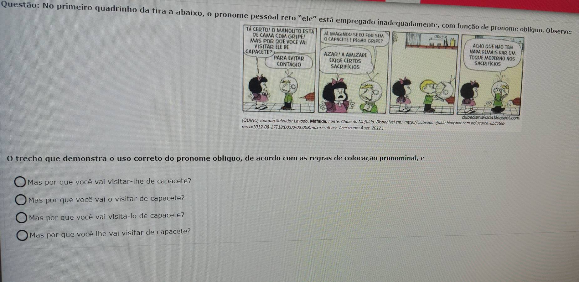 No primeiro quadrinho da tira a abaixo, o pronome pessoal reto “ele” está empregado inadequadamente, com Observe:
O trecho que demonstra o uso correto do pronome oblíquo, de acordo com as regras de colocação pronominal, é
Mas por que você vai visitar-lhe de capacete?
Mas por que você vai o visitar de capacete?
Mas por que você vai visitá-lo de capacete?
Mas por que você lhe vai visitar de capacete?