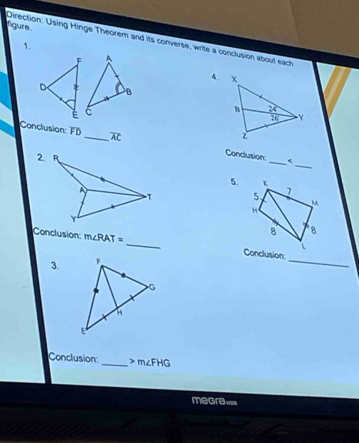 figure. 
Direction: Using Hinge Theorem and its converse, write a conclusion about each 
1. 
4. 
_ 
Conclusion: FD _ overline AC Conclusion: 
_< 
5. K 7 
5.
M
H
8 8 
_ 
Conclusion m∠ RAT= _Conclusion: 
3. 
Conclusion:_ > m∠FHG
megrakos