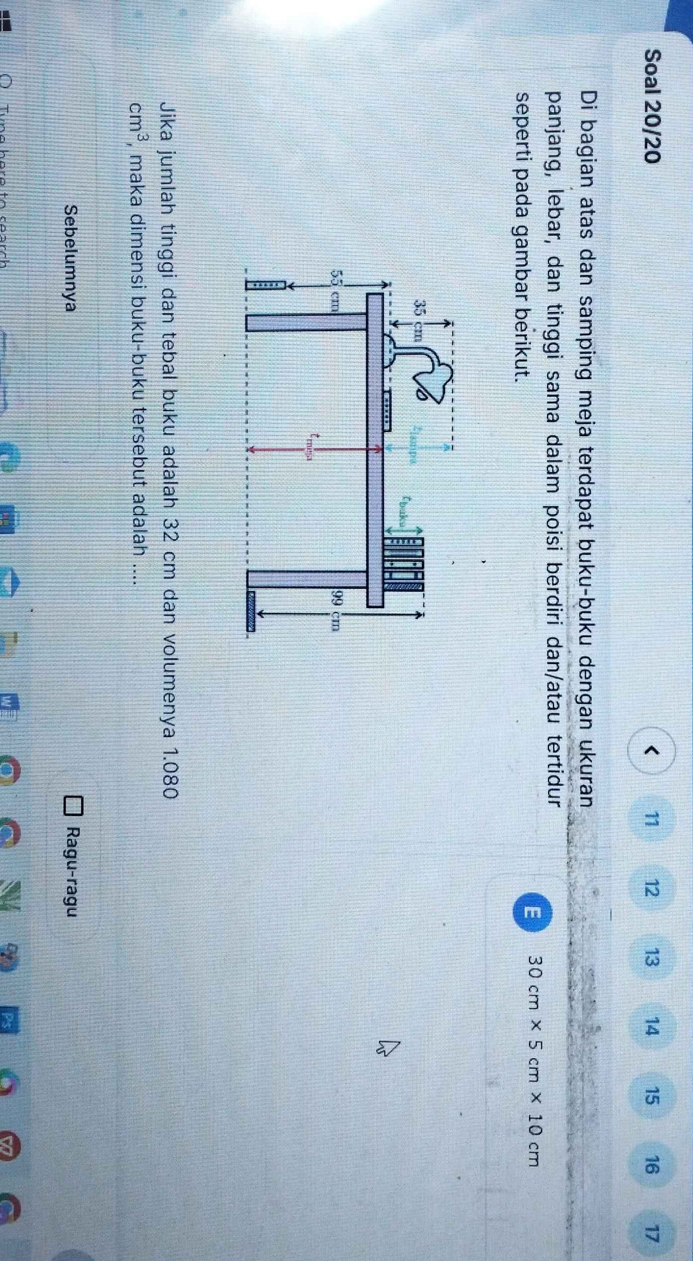 Soal 20/20 < 11  12 13 14 15 16 17
Di bagian atas dan samping meja terdapat buku-buku dengan ukuran 
panjang, lebar, dan tinggi sama dalam poisi berdiri dan/atau tertidur 
seperti pada gambar berikut. 
E 30cm* 5cm* 10cm
Jika jumlah tinggi dan tebal buku adalah 32 cm dan volumenya 1.080
cm^3 , maka dimensi buku-buku tersebut adalah .... 
Sebelumnya Ragu-ragu