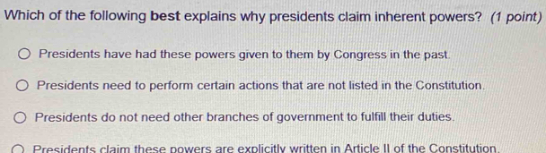 Which of the following best explains why presidents claim inherent powers? (1 point)
Presidents have had these powers given to them by Congress in the past
Presidents need to perform certain actions that are not listed in the Constitution.
Presidents do not need other branches of government to fulfill their duties.
Presidents claim these powers are explicitly written in Article II of the Constitution.