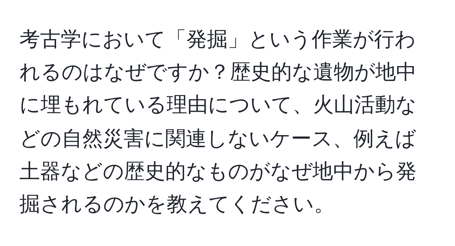 考古学において「発掘」という作業が行われるのはなぜですか？歴史的な遺物が地中に埋もれている理由について、火山活動などの自然災害に関連しないケース、例えば土器などの歴史的なものがなぜ地中から発掘されるのかを教えてください。