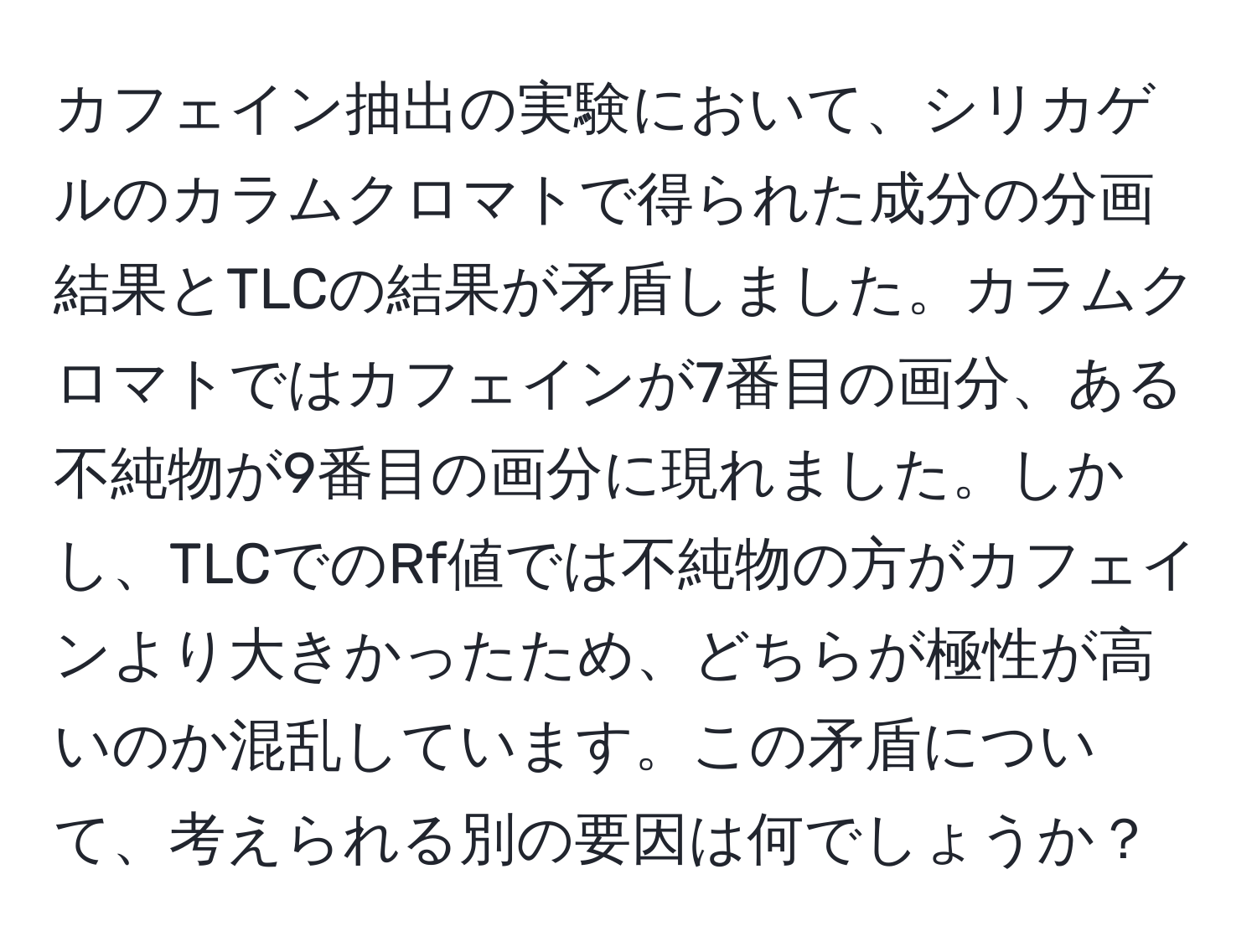 カフェイン抽出の実験において、シリカゲルのカラムクロマトで得られた成分の分画結果とTLCの結果が矛盾しました。カラムクロマトではカフェインが7番目の画分、ある不純物が9番目の画分に現れました。しかし、TLCでのRf値では不純物の方がカフェインより大きかったため、どちらが極性が高いのか混乱しています。この矛盾について、考えられる別の要因は何でしょうか？